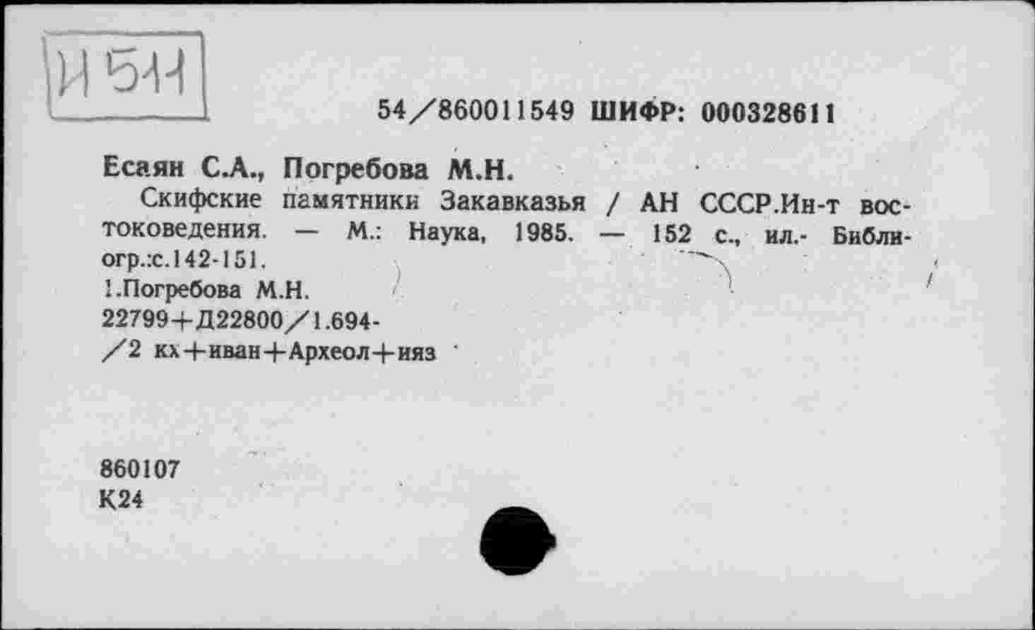 ﻿ни
54/860011549 ШИФР: 000328611
Есаян С.А., Погребова М.Н.
Скифские памятники Закавказья / АН СССР.Ин-т востоковедения. — М.: Наука, 1985. — 152 с., ил,- Библи-огр.:с.142-151.	X
'.Погребова М.Н. 22799+Д22800/1.694-/2 кх+иван+Археол+ияз
860107
К24